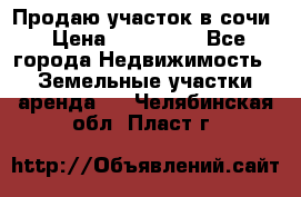 Продаю участок в сочи › Цена ­ 700 000 - Все города Недвижимость » Земельные участки аренда   . Челябинская обл.,Пласт г.